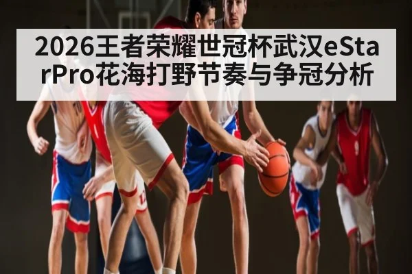 2026王者荣耀世冠杯武汉eStarPro花海打野节奏与争冠分析